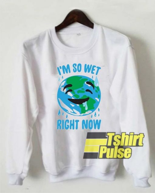 I'm So Wet Right Now Earth sweatshirt