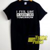 I Feel Like Tomorrow t-shirt for men and women tshirt