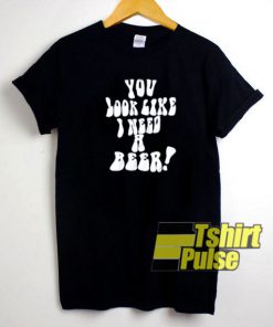 You Look Like I Need a Beer t-shirt for men and women tshirt