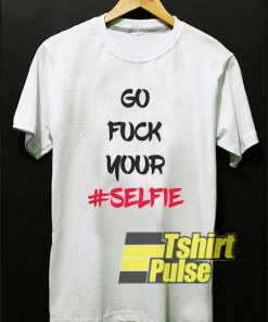 Go Fuck Your Selfie t-shirt for men and women tshirt