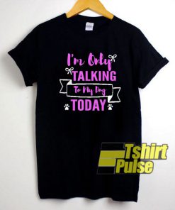 Im Only Talking To My Dog Today shirt
